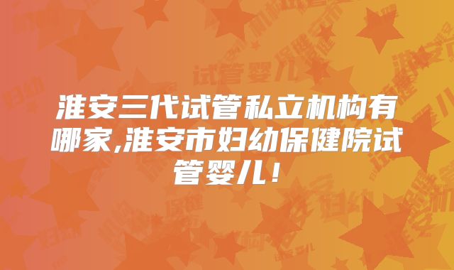 淮安三代试管私立机构有哪家,淮安市妇幼保健院试管婴儿！
