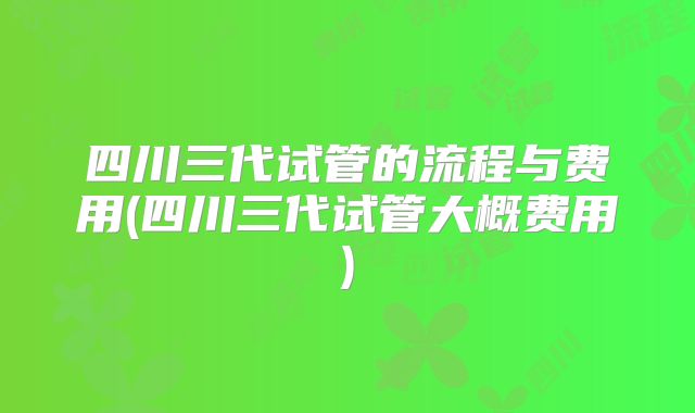 四川三代试管的流程与费用(四川三代试管大概费用)