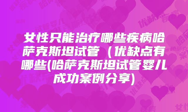 女性只能治疗哪些疾病哈萨克斯坦试管(优缺点有哪些(哈萨克斯坦试管婴儿成功案例分享)