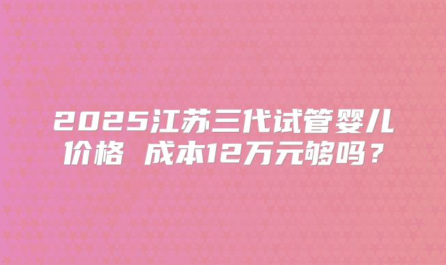 2025江苏三代试管婴儿价格 成本12万元够吗?