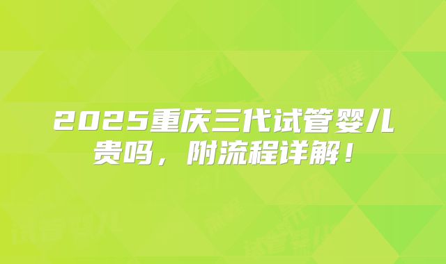2025重庆三代试管婴儿贵吗,附流程详解!