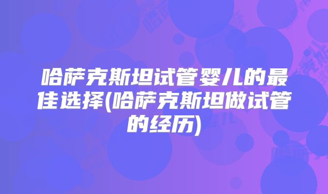 哈萨克斯坦试管婴儿的最佳选择(哈萨克斯坦做试管的经历)