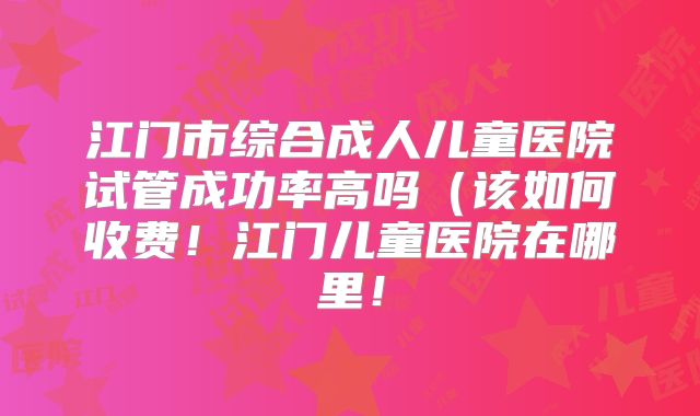 江门市综合成人儿童医院试管成功率高吗(该如何收费!江门儿童医院在哪里!