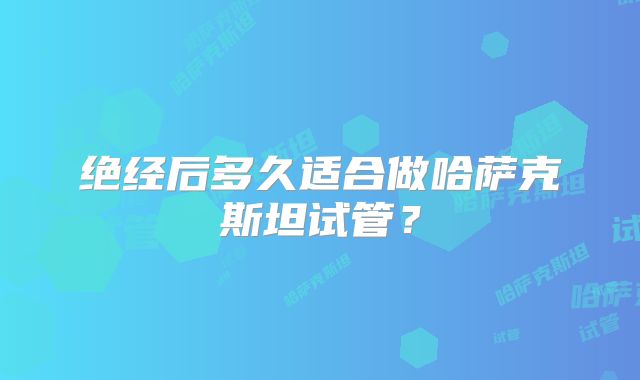 绝经后多久适合做哈萨克斯坦试管？