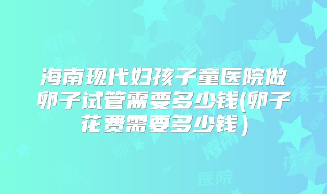 海南现代妇孩子童医院做卵子试管需要多少钱(卵子花费需要多少钱）