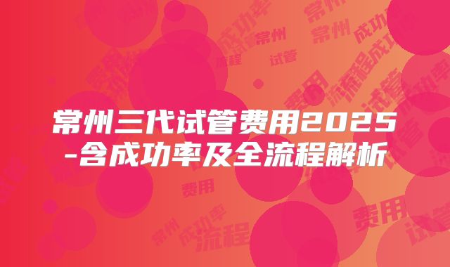 常州三代试管费用2025-含成功率及全流程解析