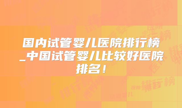 国内试管婴儿医院排行榜_中国试管婴儿比较好医院排名！