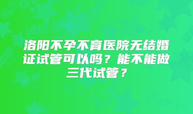洛阳不孕不育医院无结婚证试管可以吗?能不能做三代试管?