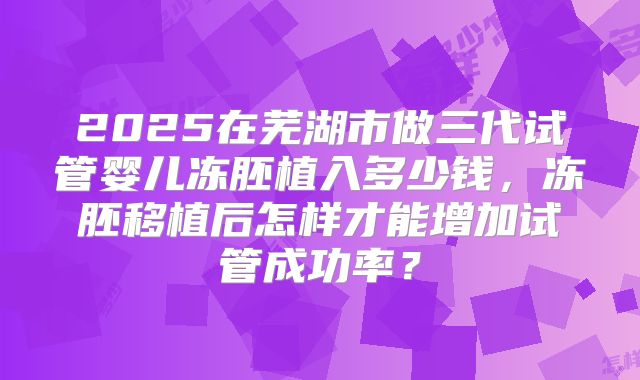 2025在芜湖市做三代试管婴儿冻胚植入多少钱,冻胚移植后怎样才能增加试管成功率?