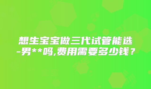 想生宝宝做三代试管能选-男**吗,费用需要多少钱？