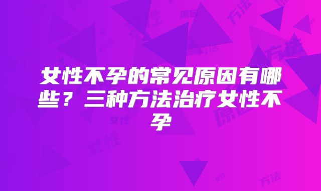 女性不孕的常见原因有哪些?三种方法治疗女性不孕