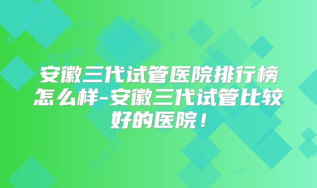 安徽三代试管医院排行榜怎么样-安徽三代试管比较好的医院！