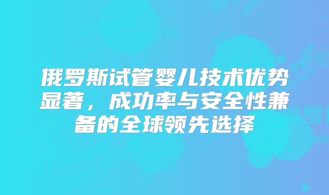 俄罗斯试管婴儿技术优势显著,成功率与安全性兼备的全球领先选择