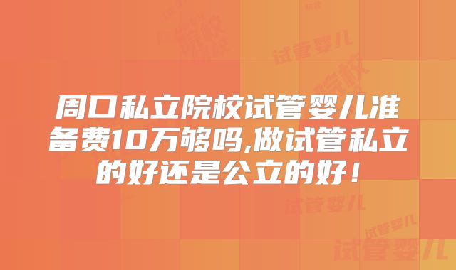 周口私立院校试管婴儿准备费10万够吗,做试管私立的好还是公立的好！