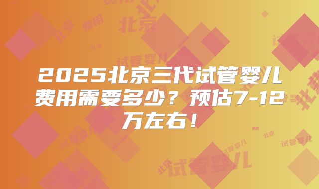 2025北京三代试管婴儿费用需要多少?预估7-12万左右!