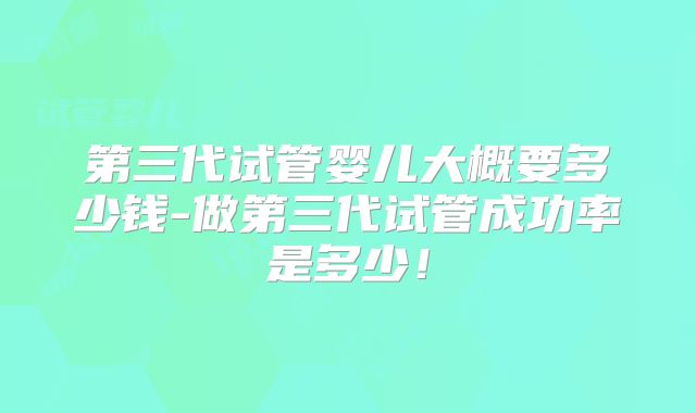第三代试管婴儿大概要多少钱-做第三代试管成功率是多少！