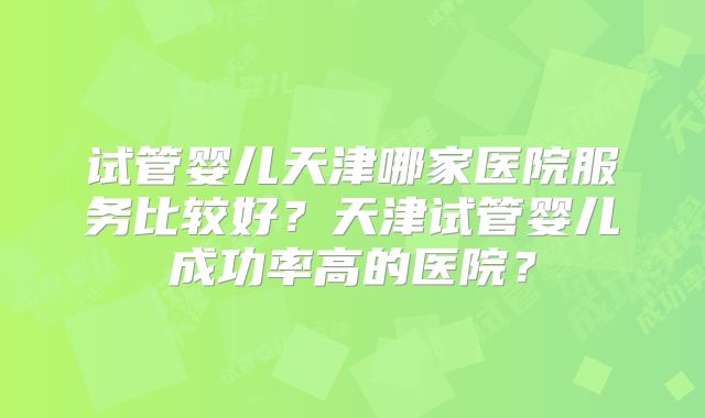 试管婴儿天津哪家医院服务比较好?天津试管婴儿成功率高的医院?