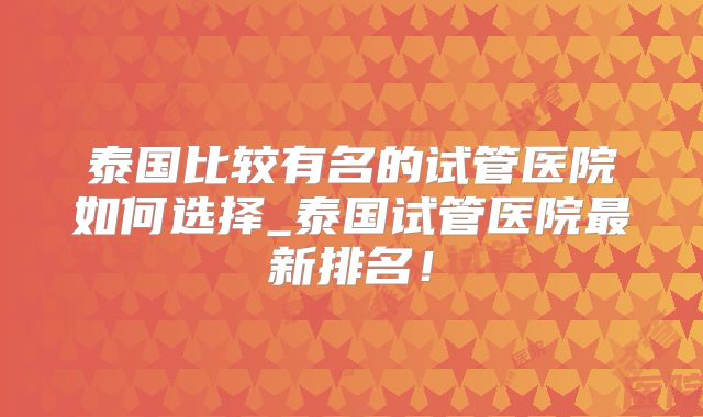 泰国比较有名的试管医院如何选择_泰国试管医院最新排名!