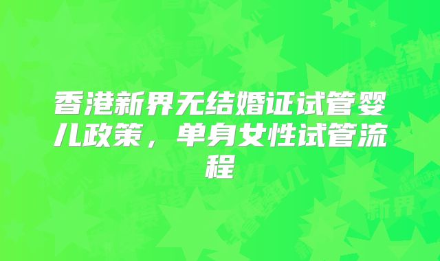 香港新界无结婚证试管婴儿政策，单身女性试管流程
