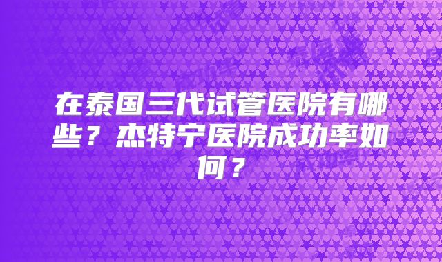 在泰国三代试管医院有哪些？杰特宁医院成功率如何？