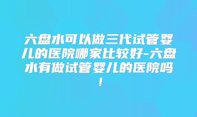 六盘水可以做三代试管婴儿的医院哪家比较好-六盘水有做试管婴儿的医院吗！