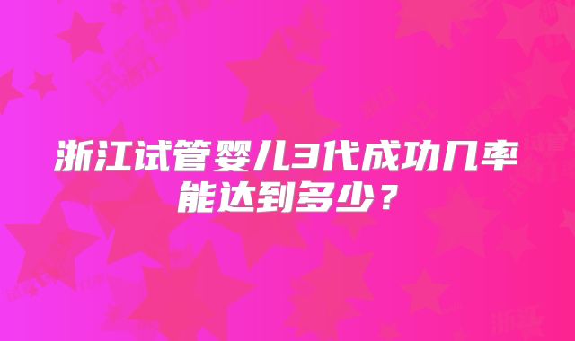 浙江试管婴儿3代成功几率能达到多少？