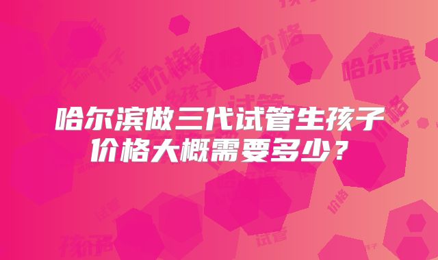 哈尔滨做三代试管生孩子价格大概需要多少?