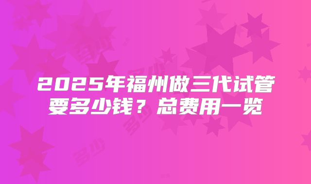 2025年福州做三代试管要多少钱?总费用一览