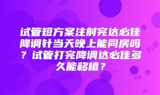 试管短方案注射完达必佳降调针当天晚上能同房吗？试管打完降调达必佳多久能移植？