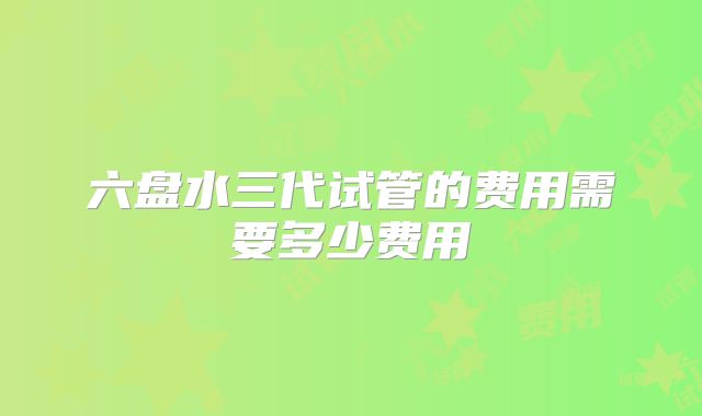 六盘水三代试管的费用需要多少费用