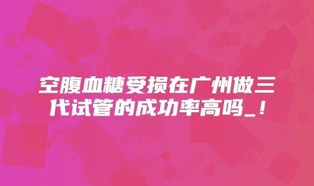 空腹血糖受损在广州做三代试管的成功率高吗_！