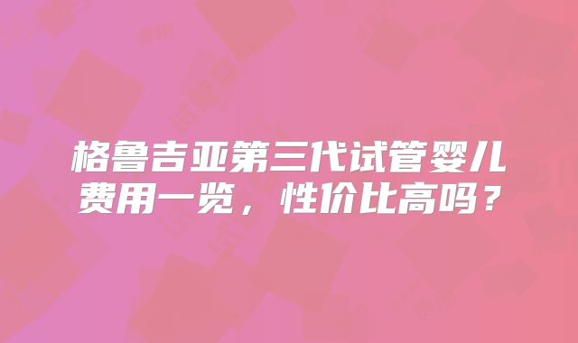 格鲁吉亚第三代试管婴儿费用一览,性价比高吗?