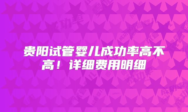 贵阳试管婴儿成功率高不高！详细费用明细
