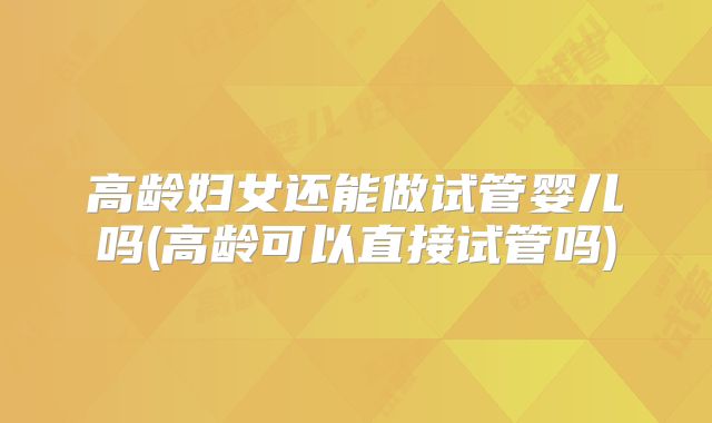 高龄妇女还能做试管婴儿吗(高龄可以直接试管吗)