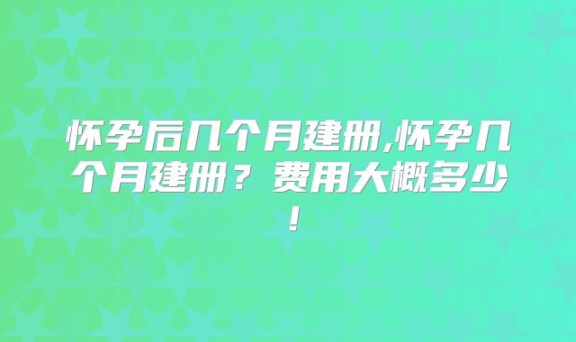 怀孕后几个月建册,怀孕几个月建册？费用大概多少！