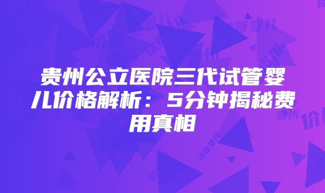 贵州公立医院三代试管婴儿价格解析:5分钟揭秘费用真相