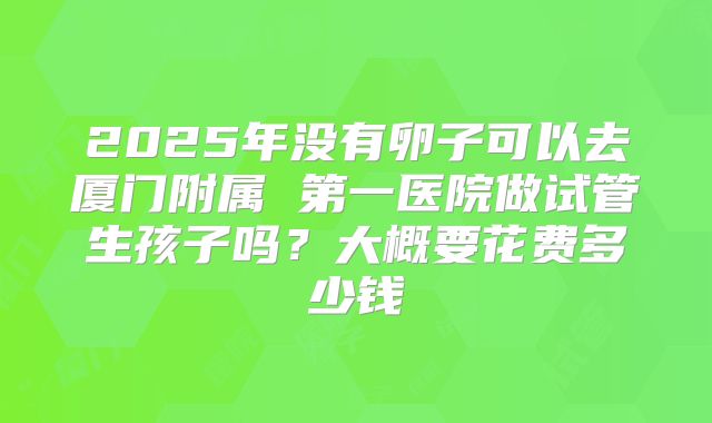 2025年没有卵子可以去厦门附属 第一医院做试管生孩子吗？大概要花费多少钱