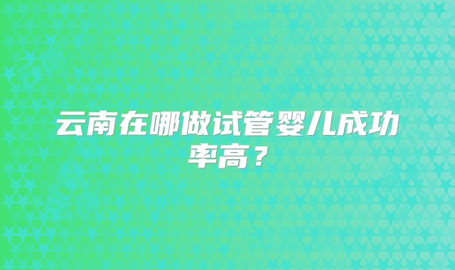 云南在哪做试管婴儿成功率高?