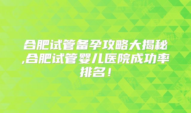 合肥试管备孕攻略大揭秘,合肥试管婴儿医院成功率排名！