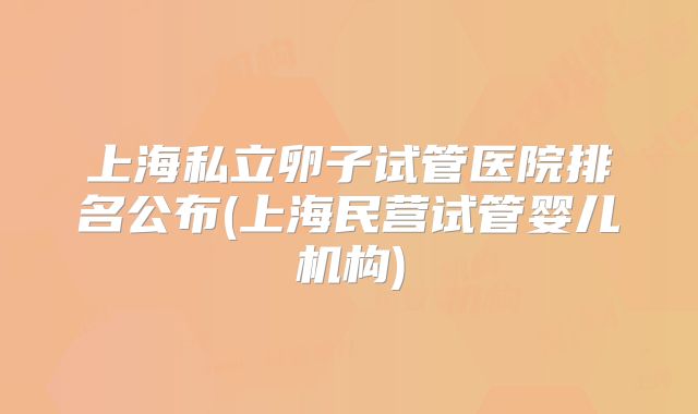 上海私立卵子试管医院排名公布(上海民营试管婴儿机构)