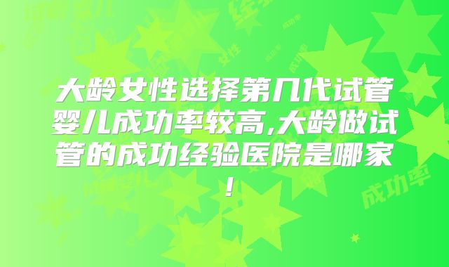大龄女性选择第几代试管婴儿成功率较高,大龄做试管的成功经验医院是哪家!