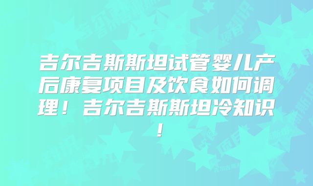吉尔吉斯斯坦试管婴儿产后康复项目及饮食如何调理！吉尔吉斯斯坦冷知识！