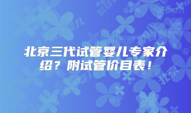 北京三代试管婴儿专家介绍？附试管价目表！