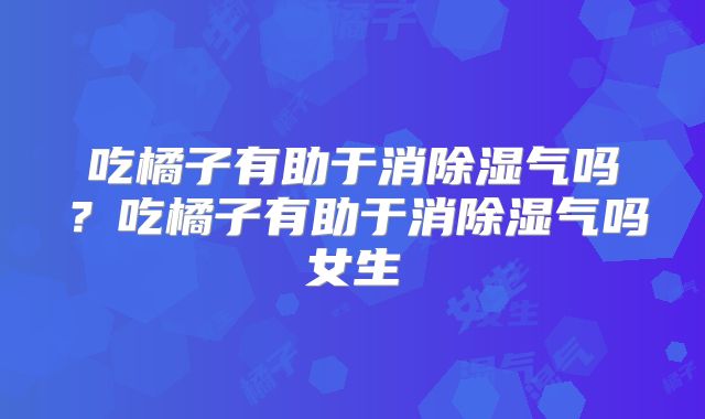 吃橘子有助于消除湿气吗？吃橘子有助于消除湿气吗女生
