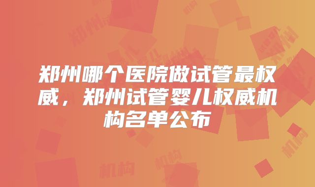 郑州哪个医院做试管最权威，郑州试管婴儿权威机构名单公布