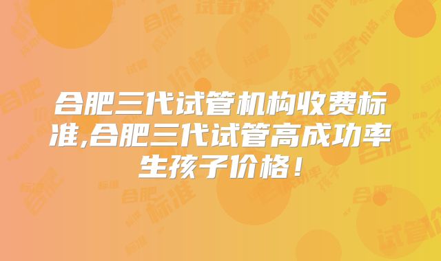 合肥三代试管机构收费标准,合肥三代试管高成功率生孩子价格！