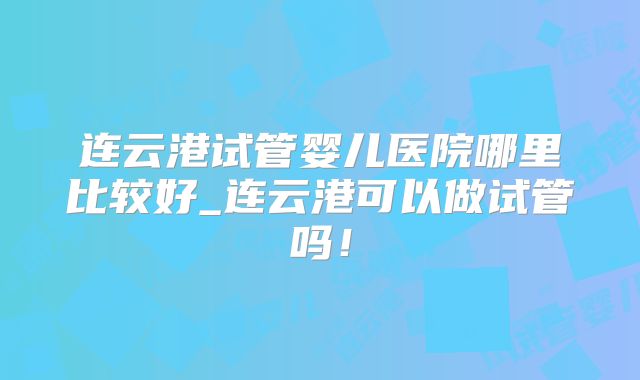 连云港试管婴儿医院哪里比较好_连云港可以做试管吗！
