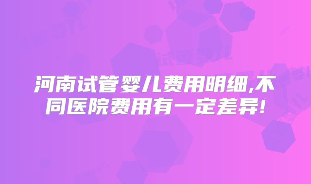 河南试管婴儿费用明细,不同医院费用有一定差异!