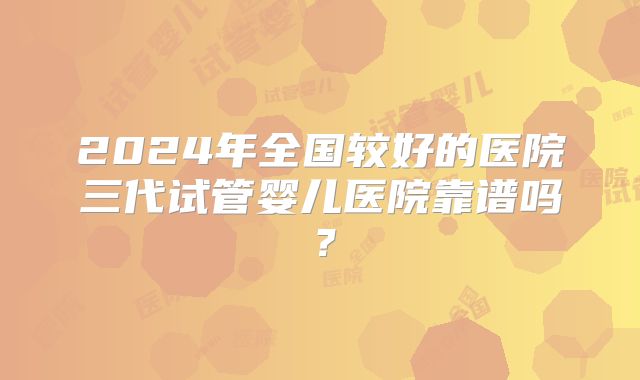 2024年全国较好的医院三代试管婴儿医院靠谱吗?