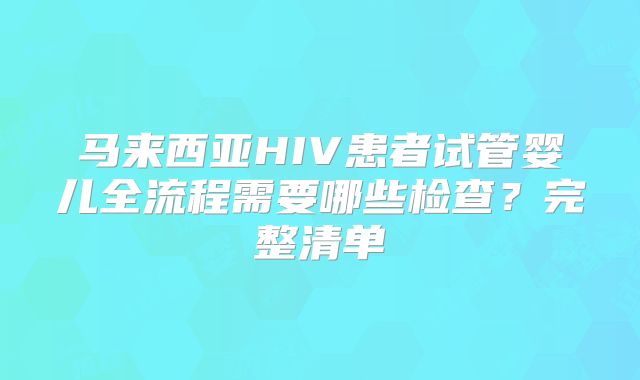 马来西亚HIV患者试管婴儿全流程需要哪些检查？完整清单